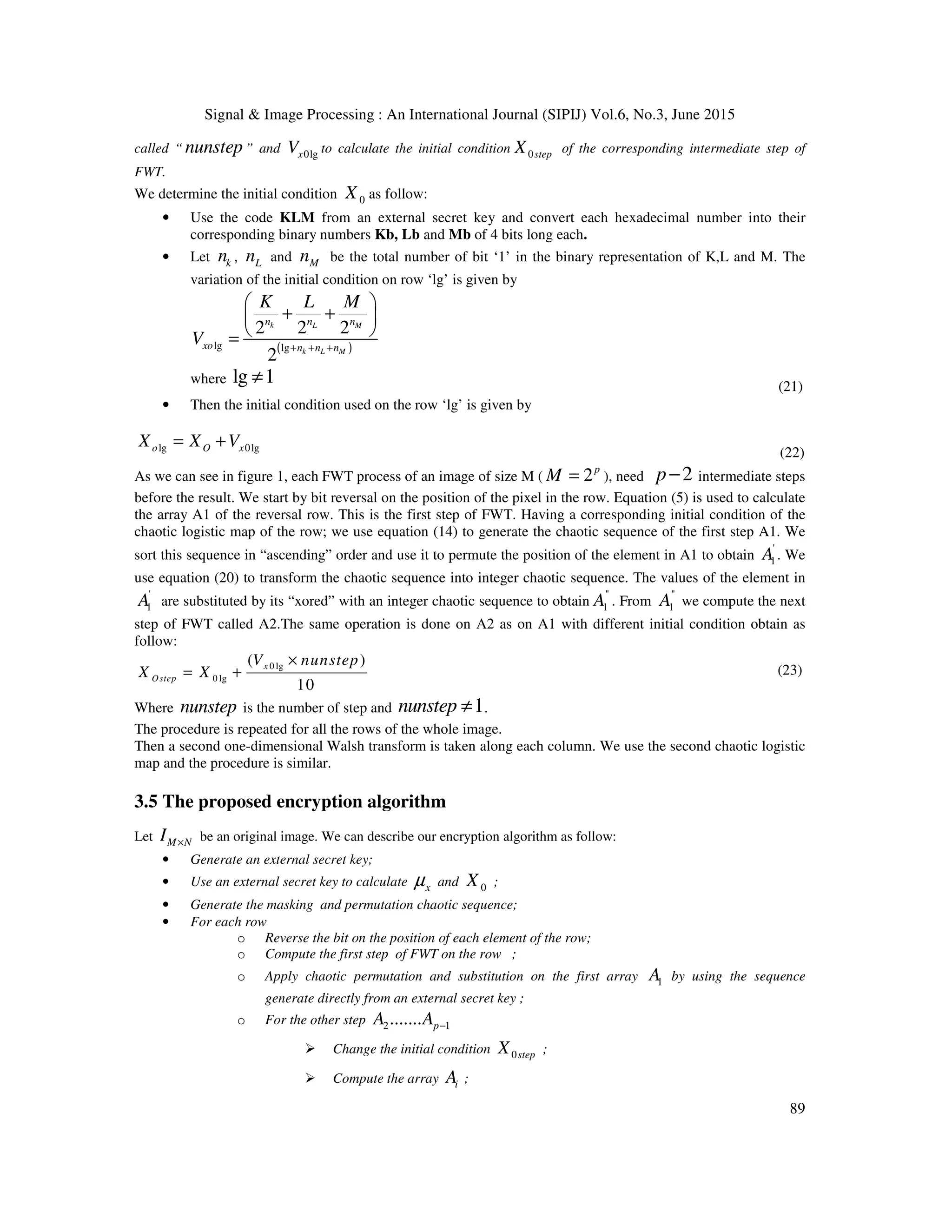Signal & Image Processing : An International Journal (SIPIJ) Vol.6, No.3, June 2015
89
called “ nunstep” and 0lgxV to calculate the initial condition 0stepX of the corresponding intermediate step of
FWT.
We determine the initial condition 0X as follow:
• Use the code KLM from an external secret key and convert each hexadecimal number into their
corresponding binary numbers Kb, Lb and Mb of 4 bits long each.
• Let kn , Ln and Mn be the total number of bit ‘1’ in the binary representation of K,L and M. The
variation of the initial condition on row ‘lg’ is given by
( )lg lg
2 2 2
2
k L M
k L M
n n n
xo n n n
K L M
V + + +
 
+ + 
 =
where lg 1≠ (21)
• Then the initial condition used on the row ‘lg’ is given by
lg 0lgo O xX X V= +
(22)
As we can see in figure 1, each FWT process of an image of size M ( 2p
M = ), need 2p− intermediate steps
before the result. We start by bit reversal on the position of the pixel in the row. Equation (5) is used to calculate
the array A1 of the reversal row. This is the first step of FWT. Having a corresponding initial condition of the
chaotic logistic map of the row; we use equation (14) to generate the chaotic sequence of the first step A1. We
sort this sequence in “ascending” order and use it to permute the position of the element in A1 to obtain
'
1A . We
use equation (20) to transform the chaotic sequence into integer chaotic sequence. The values of the element in
'
1A are substituted by its “xored” with an integer chaotic sequence to obtain
''
1A . From
''
1A we compute the next
step of FWT called A2.The same operation is done on A2 as on A1 with different initial condition obtain as
follow:
0 lg
0 lg
( )
10
x
Ostep
V nunstep
X X
×
= + (23)
Where nunstep is the number of step and 1nunstep ≠ .
The procedure is repeated for all the rows of the whole image.
Then a second one-dimensional Walsh transform is taken along each column. We use the second chaotic logistic
map and the procedure is similar.
3.5 The proposed encryption algorithm
Let M NI × be an original image. We can describe our encryption algorithm as follow:
• Generate an external secret key;
• Use an external secret key to calculate xµ and 0X ;
• Generate the masking and permutation chaotic sequence;
• For each row
o Reverse the bit on the position of each element of the row;
o Compute the first step of FWT on the row ;
o Apply chaotic permutation and substitution on the first array 1A by using the sequence
generate directly from an external secret key ;
o For the other step 2 1....... pA A −
Change the initial condition 0stepX ;
Compute the array iA ;
 