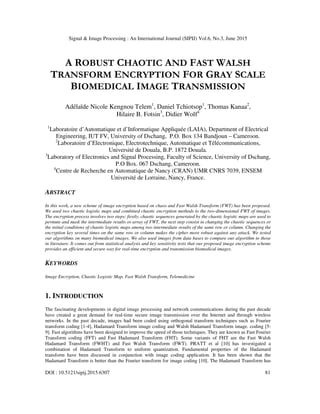 Signal & Image Processing : An International Journal (SIPIJ) Vol.6, No.3, June 2015
DOI : 10.5121/sipij.2015.6307 81
A ROBUST CHAOTIC AND FAST WALSH
TRANSFORM ENCRYPTION FOR GRAY SCALE
BIOMEDICAL IMAGE TRANSMISSION
Adélaïde Nicole Kengnou Telem1
, Daniel Tchiotsop1
, Thomas Kanaa2
,
Hilaire B. Fotsin3
, Didier Wolf4
1
Laboratoire d’Automatique et d’Informatique Appliquée (LAIA), Department of Electrical
Engineering, IUT FV, University of Dschang, P.O. Box 134 Bandjoun – Cameroon.
2
Laboratoire d’Electronique, Electrotechnique, Automatique et Télécommunications,
Université de Douala, B.P. 1872 Douala.
3
Laboratory of Electronics and Signal Processing, Faculty of Science, University of Dschang,
P.O Box. 067 Dschang, Cameroon.
4
Centre de Recherche en Automatique de Nancy (CRAN) UMR CNRS 7039, ENSEM
Université de Lorraine, Nancy, France.
ABSTRACT
In this work, a new scheme of image encryption based on chaos and Fast Walsh Transform (FWT) has been proposed.
We used two chaotic logistic maps and combined chaotic encryption methods to the two-dimensional FWT of images.
The encryption process involves two steps: firstly, chaotic sequences generated by the chaotic logistic maps are used to
permute and mask the intermediate results or array of FWT, the next step consist in changing the chaotic sequences or
the initial conditions of chaotic logistic maps among two intermediate results of the same row or column. Changing the
encryption key several times on the same row or column makes the cipher more robust against any attack. We tested
our algorithms on many biomedical images. We also used images from data bases to compare our algorithm to those
in literature. It comes out from statistical analysis and key sensitivity tests that our proposed image encryption scheme
provides an efficient and secure way for real-time encryption and transmission biomedical images.
KEYWORDS
Image Encryption, Chaotic Logistic Map, Fast Walsh Transform, Telemedicine
1. INTRODUCTION
The fascinating developments in digital image processing and network communications during the past decade
have created a great demand for real-time secure image transmission over the Internet and through wireless
networks. In the past decade, images had been coded using orthogonal transform techniques such as Fourier
transform coding [1-4], Hadamard Transform image coding and Walsh Hadamard Transform image. coding [5-
9]. Fast algorithms have been designed to improve the speed of those techniques. They are known as Fast Fourier
Transform coding (FFT) and Fast Hadamard Transform (FHT). Some variants of FHT are the Fast Walsh
Hadamard Transform (FWHT) and Fast Walsh Transform (FWT). PRATT et al [10] has investigated a
combination of Hadamard Transform to uniform quantization. Fundamental properties of the Hadamard
transform have been discussed in conjunction with image coding application. It has been shown that the
Hadamard Transform is better than the Fourier transform for image coding [10]. The Hadamard Transform has
 