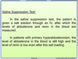 24-Hour Urinary Excretion of
Aldosterone Test
In the 24-hour urinary excretion of
aldosterone test, a patient eats a high-salt
diet for 5 days before measuring the
amount of aldosterone in the urine over a
24-hour period.
In patients with primary
hyperaldosteronism, aldosterone will not be
suppressed by the salt load, and the level of
aldosterone in the urine will be high.
Saline Suppression Test:
In the saline suppression test, the patient is
given a salt solution through an IV, after which the
levels of aldosterone and renin in the blood are
measured.
In patients with primary hyperaldosteronism, the
level of aldosterone in the blood is still high and the
level of renin is low even after this salt loading.
 