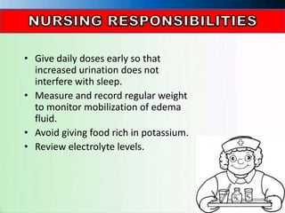 • Give daily doses early so that
increased urination does not
interfere with sleep.
• Measure and record regular weight
to monitor mobilization of edema
fluid.
• Avoid giving food rich in potassium.
• Review electrolyte levels.
 