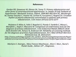 References:
Gordon RD, Stowasser M, Klemm SA, Tunny TJ. Primary aldosteronism and
other forms of mineralocorticoid hypertension. In: Swales JD (ed) Textbook of
Hypertension. Blackwells Science, Oxford. 1994:865-892.Kem DC, Weinberger
M, Gomez-Sanchez C, Kramer NJ, Lerman R, Furuyama S, Nugent CA. Circadian
rhythm of plasma aldosterone concentration in patients with primary
aldosteronism. J Clin Invest 1973;52:2272-2277
Mulatero P, Milan A, Fallo F, Regolisti G, Pizzolo F, Fardella C, Mosso L,
Marafetti L, Veglio F, Maccario M. Comparison of confirmatory tests for the
diagnosis of primary aldosteronism. J Clin Endocrinol Metab 2006;91:2618-
2623.Streeten DH, Tomycz N, Anderson GH. Reliability of screening methods
for the diagnosis of primary hyperaldosteronism. Am J Med 1979;67:403-413.
Retrieved (July 18, 2015) from:
http://www.pathology.leedsth.nhs.uk/dnn_bilm/Investigationprotocols/Hyper
aldosteronismprotocols/FludrocortisoneSuppressionTestforHyperaldoster.aspx
Marilynn E. Doenges., Mary Frances Moorhouse., Alice C. Murr., Nurse’s
Pocket Guide., Edition 13th., Diagnoses.
 