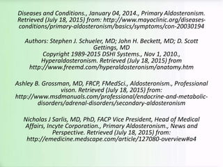 Diseases and Conditions., January 04, 2014., Primary Aldosteronism.
Retrieved (July 18, 2015) from: http://www.mayoclinic.org/diseases-
conditions/primary-aldosteronism/basics/symptoms/con-20030194
Authors: Stephen J. Schueler, MD; John H. Beckett, MD; D. Scott
Gettings, MD
Copyright 1989-2015 DSHI Systems., Nov 1, 2010.,
Hyperaldosteronism. Retrieved (July 18, 2015) from
http://www.freemd.com/hyperaldosteronism/anatomy.htm
Ashley B. Grossman, MD, FRCP, FMedSci., Aldosteronism., Professional
vison. Retrieved (July 18, 2015) from:
http://www.msdmanuals.com/professional/endocrine-and-metabolic-
disorders/adrenal-disorders/secondary-aldosteronism
Nicholas J Sarlis, MD, PhD, FACP Vice President, Head of Medical
Affairs, Incyte Corporation., Primary Aldosteronism., News and
Perspective. Retrieved (July 18, 2015) from:
http://emedicine.medscape.com/article/127080-overview#a4
 