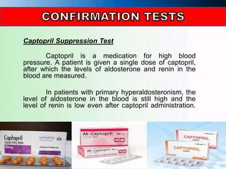 Captopril Suppression Test
Captopril is a medication for high blood
pressure. A patient is given a single dose of captopril,
after which the levels of aldosterone and renin in the
blood are measured.
In patients with primary hyperaldosteronism, the
level of aldosterone in the blood is still high and the
level of renin is low even after captopril administration.
 