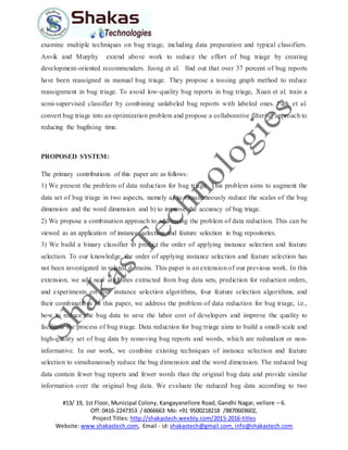 #13/ 19, 1st Floor, Municipal Colony, Kangayanellore Road, Gandhi Nagar, vellore – 6.
Off: 0416-2247353 / 6066663 Mo: +91 9500218218 /8870603602,
Project Titles: http://shakastech.weebly.com/2015-2016-titles
Website: www.shakastech.com, Email - id: shakastech@gmail.com, info@shakastech.com
examine multiple techniques on bug triage, including data preparation and typical classifiers.
Anvik and Murphy extend above work to reduce the effort of bug triage by creating
development-oriented recommenders. Jeong et al. find out that over 37 percent of bug reports
have been reassigned in manual bug triage. They propose a tossing graph method to reduce
reassignment in bug triage. To avoid low-quality bug reports in bug triage, Xuan et al. train a
semi-supervised classifier by combining unlabeled bug reports with labeled ones. Park et al.
convert bug triage into an optimization problem and propose a collaborative filtering approach to
reducing the bugfixing time.
PROPOSED SYSTEM:
The primary contributions of this paper are as follows:
1) We present the problem of data reduction for bug triage. This problem aims to augment the
data set of bug triage in two aspects, namely a) to simultaneously reduce the scales of the bug
dimension and the word dimension and b) to improve the accuracy of bug triage.
2) We propose a combination approach to addressing the problem of data reduction. This can be
viewed as an application of instance selection and feature selection in bug repositories.
3) We build a binary classifier to predict the order of applying instance selection and feature
selection. To our knowledge, the order of applying instance selection and feature selection has
not been investigated in related domains. This paper is an extension of our previous work. In this
extension, we add new attributes extracted from bug data sets, prediction for reduction orders,
and experiments on four instance selection algorithms, four feature selection algorithms, and
their combinations In this paper, we address the problem of data reduction for bug triage, i.e.,
how to reduce the bug data to save the labor cost of developers and improve the quality to
facilitate the process of bug triage. Data reduction for bug triage aims to build a small-scale and
high-quality set of bug data by removing bug reports and words, which are redundant or non-
informative. In our work, we combine existing techniques of instance selection and feature
selection to simultaneously reduce the bug dimension and the word dimension. The reduced bug
data contain fewer bug reports and fewer words than the original bug data and provide similar
information over the original bug data. We evaluate the reduced bug data according to two
 