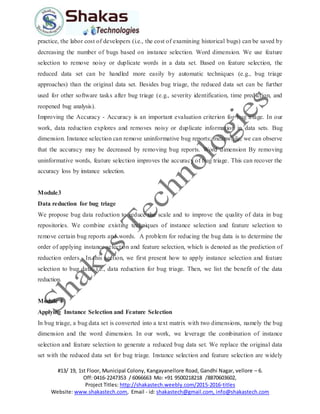 #13/ 19, 1st Floor, Municipal Colony, Kangayanellore Road, Gandhi Nagar, vellore – 6.
Off: 0416-2247353 / 6066663 Mo: +91 9500218218 /8870603602,
Project Titles: http://shakastech.weebly.com/2015-2016-titles
Website: www.shakastech.com, Email - id: shakastech@gmail.com, info@shakastech.com
practice, the labor cost of developers (i.e., the cost of examining historical bugs) can be saved by
decreasing the number of bugs based on instance selection. Word dimension. We use feature
selection to remove noisy or duplicate words in a data set. Based on feature selection, the
reduced data set can be handled more easily by automatic techniques (e.g., bug triage
approaches) than the original data set. Besides bug triage, the reduced data set can be further
used for other software tasks after bug triage (e.g., severity identification, time prediction, and
reopened bug analysis).
Improving the Accuracy - Accuracy is an important evaluation criterion for bug triage. In our
work, data reduction explores and removes noisy or duplicate information in data sets. Bug
dimension. Instance selection can remove uninformative bug reports; meanwhile, we can observe
that the accuracy may be decreased by removing bug reports. Word dimension By removing
uninformative words, feature selection improves the accuracy of bug triage. This can recover the
accuracy loss by instance selection.
Module3
Data reduction for bug triage
We propose bug data reduction to reduce the scale and to improve the quality of data in bug
repositories. We combine existing techniques of instance selection and feature selection to
remove certain bug reports and words. A problem for reducing the bug data is to determine the
order of applying instance selection and feature selection, which is denoted as the prediction of
reduction orders. In this section, we first present how to apply instance selection and feature
selection to bug data, i.e., data reduction for bug triage. Then, we list the benefit of the data
reduction.
Module 4
Applying Instance Selection and Feature Selection
In bug triage, a bug data set is converted into a text matrix with two dimensions, namely the bug
dimension and the word dimension. In our work, we leverage the combination of instance
selection and feature selection to generate a reduced bug data set. We replace the original data
set with the reduced data set for bug triage. Instance selection and feature selection are widely
 