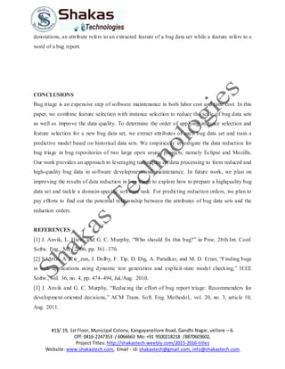 #13/ 19, 1st Floor, Municipal Colony, Kangayanellore Road, Gandhi Nagar, vellore – 6.
Off: 0416-2247353 / 6066663 Mo: +91 9500218218 /8870603602,
Project Titles: http://shakastech.weebly.com/2015-2016-titles
Website: www.shakastech.com, Email - id: shakastech@gmail.com, info@shakastech.com
denotations, an attribute refers to an extracted feature of a bug data set while a feature refers to a
word of a bug report.
CONCLUSIONS
Bug triage is an expensive step of software maintenance in both labor cost and time cost. In this
paper, we combine feature selection with instance selection to reduce the scale of bug data sets
as well as improve the data quality. To determine the order of applying instance selection and
feature selection for a new bug data set, we extract attributes of each bug data set and train a
predictive model based on historical data sets. We empirically investigate the data reduction for
bug triage in bug repositories of two large open source projects, namely Eclipse and Mozilla.
Our work provides an approach to leveraging techniques on data processing to form reduced and
high-quality bug data in software development and maintenance. In future work, we plan on
improving the results of data reduction in bug triage to explore how to prepare a highquality bug
data set and tackle a domain-specific software task. For predicting reduction orders, we plan to
pay efforts to find out the potential relationship between the attributes of bug data sets and the
reduction orders.
REFERENCES
[1] J. Anvik, L. Hiew, and G. C. Murphy, “Who should fix this bug?” in Proc. 28th Int. Conf.
Softw. Eng., May 2006, pp. 361–370.
[2] S. Artzi, A. Kie_zun, J. Dolby, F. Tip, D. Dig, A. Paradkar, and M. D. Ernst, “Finding bugs
in web applications using dynamic test generation and explicit-state model checking,” IEEE
Softw., vol. 36, no. 4, pp. 474–494, Jul./Aug. 2010.
[3] J. Anvik and G. C. Murphy, “Reducing the effort of bug report triage: Recommenders for
development-oriented decisions,” ACM Trans. Soft. Eng. Methodol., vol. 20, no. 3, article 10,
Aug. 2011.
 