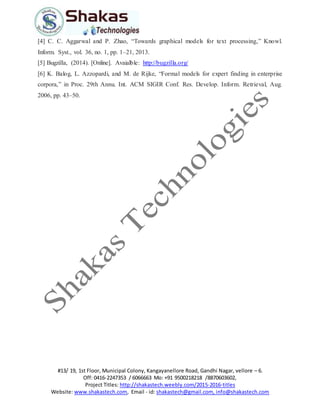 #13/ 19, 1st Floor, Municipal Colony, Kangayanellore Road, Gandhi Nagar, vellore – 6.
Off: 0416-2247353 / 6066663 Mo: +91 9500218218 /8870603602,
Project Titles: http://shakastech.weebly.com/2015-2016-titles
Website: www.shakastech.com, Email - id: shakastech@gmail.com, info@shakastech.com
[4] C. C. Aggarwal and P. Zhao, “Towards graphical models for text processing,” Knowl.
Inform. Syst., vol. 36, no. 1, pp. 1–21, 2013.
[5] Bugzilla, (2014). [Online]. Avaialble: http://bugzilla.org/
[6] K. Balog, L. Azzopardi, and M. de Rijke, “Formal models for expert finding in enterprise
corpora,” in Proc. 29th Annu. Int. ACM SIGIR Conf. Res. Develop. Inform. Retrieval, Aug.
2006, pp. 43–50.
 