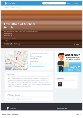  Cities  Submit Listing
Law Office of MichaelLaw Office of Michael
HsuehHsueh
 111 North Market Street - Suite 300111 North Market Street - Suite 300,, WilmingtonWilmington DEDE 1980119801,,
United StatesUnited States
 0841 846 720841 846 72
Employment LawyerEmployment Lawyer
 ClaimedClaimed
 No ReviewsNo Reviews  ShareShare
Map Satellite
Map data ©2016 Google Terms of Use
111 North Market Street - Suite
300
Wilmington DE 19801
United States
 0841 846 72
 mh@michaelhsuehlaw.com
 michaelhsuehlaw.com
 Details
The Law Office of Michael Hsueh is dedicated to helping you protect your
rights in the workplace and exclusively represents employees who have
been victims of workplace discrimination, retaliation, sexual harassment,
and wrongful termination. The firm prides itself on its highly individualized
and client-oriented approach to litigation.
 Write a Review
Please sign in or sign up to write a review!
 Photos
YelloYello
At YelloYello our purpose is helping local businesses like dentists,
hair stylists and mechanics present themselves. Go Explore!
About YelloYello
 Terms of Service
 Privacy Policy
 For Partners
 For Developers
YelloYello Search Sign in Sign up
Generated with www.html-to-pdf.net Page 1 / 2
 