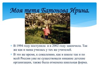  В 1994 году поступила и в 2002 году закончила. Так
же как и мама училась у тех же учителей.
 В это же время, к сожалению, как в школе так и по
всей России уже не существовали никакие детские
организации, также была отменена школьная форма.
Моя тетя Батонова Ирина.
 