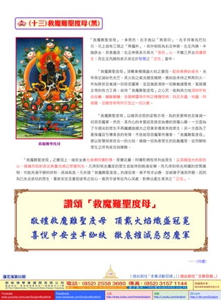 (十三) 救魔難聖度母 (黑)
「救魔難聖度母」，身黑色，右手施以「無畏印」，左手持著烏巴拉
花，花上插有三頭之「降魔杵」。其外相則為右足伸展、左足內踡，半
跏跌坐。其意義是：右足伸展表示具大「慈悲」心、不離三界去救護眾
生；而左足內踡則表示其住於智慧之「空性」當中。
「救魔難聖度母」頂戴著極熾盛火焰之寶冠，綻放著勝妙威光，光
中具足諸妙色光芒。其火焰之威光極度熾燃，猶如劫末時之熊熊烈火，
作為降伏及摧滅一切惡怨魔軍，並且徹底清除一切教敵違誓者、冤親債
主等的有力工具。故持「救魔難聖度母」之心咒，能夠具力地清除所有
由巫蠱、魑魅魍魎、各類精靈等作崇之種種怪病；與及天魔、地魔、阿
修羅、及龍怪等等所引至之一切災難。
「救魔難聖度母」以極其忿怒的姿態示現，為的是要降伏及摧滅一
切惡怨魔軍。然而，其內心的本質卻是慈悲為懷的菩薩心腸。一方面為
了令頑劣的眾生不再繼續造極大之惡業來傷害其他眾生；另一方面為了
要保護及引導善良的有情，不致被惡怨魔軍所傷害，「救魔難聖度母」
便以智慧與慈悲合一的火焰，燒燬一切為害眾生的仇敵魔眾，從而解除
眾生之所有疾苦與障難。
「救魔難聖度母」之寶冠上，端安坐著化身佛阿彌陀佛，眾寶莊嚴。阿彌陀佛恆常利益眾生，以其極強大的慈悲
心，簇擁而放射具足無量功德之眾寶明光。凡得到明光攝受的眾生皆能得到飽滿安樂，而凡得到明光照耀的世間萬
物，均能充滿平靜的祥和、昌瑞氣氛。凡祈請「救魔難聖度母」的虔信者，無不有求必應，並被賜予滿其所願。因而
為已失去依怙的眾生，重新安定及鞏固彼等之信心。進而令彼等從內心深處，對佛法產生清淨之「正信」。
讚頌「救魔難聖度母」
敬禮救魔難聖度母 頂戴火焰熾盛冠冕
喜悅中安坐半跏趺 徹底摧滅惡怨魔軍
…… (待續)
救魔難聖度母
蓮花海第50期
120
敦 珠 佛 學 會 國 際 有 限 公 司
通 訊 地 址 ： 香 港 柴 灣 常 安 街 7 7 號 發 達 中 心 4 樓
4th Floor, Federal Centre, 77 Sheung On Street, Chaiwan, Hong Kong
電話：(852) 2558 3680 傳真：(852) 3157 1144
網 址 ： h t t p : / / w w w . d u d j o m b a . c o m 電 子 郵 件 ： info@dudjomba.org.hk
版權擁有者：
敦珠佛學會國際有限公司
Youtube
www.youtube.com/user/DudjomBuddhist
Facebook
www.facebook.com/DudjomBuddhist
土豆
http://www.tudou.com/home/dudjom
优酷
http://i.youku.com/dudjom
56.com
http://i.56.com/Dudjom
[ 按此前往「本會活動目錄」] [ 按此前往「文章目錄」]
 