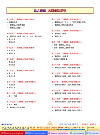 法之寶藏  各期重點提要
蓮花海第50期
121
敦 珠 佛 學 會 國 際 有 限 公 司
通 訊 地 址 ： 香 港 柴 灣 常 安 街 7 7 號 發 達 中 心 4 樓
4th Floor, Federal Centre, 77 Sheung On Street, Chaiwan, Hong Kong
電話：(852) 2558 3680 傳真：(852) 3157 1144
網 址 ： h t t p : / / w w w . d u d j o m b a . c o m 電 子 郵 件 ： info@dudjomba.org.hk
版權擁有者：
敦珠佛學會國際有限公司
Youtube
www.youtube.com/user/DudjomBuddhist
Facebook
www.facebook.com/DudjomBuddhist
土豆
http://www.tudou.com/home/dudjom
优酷
http://i.youku.com/dudjom
56.com
http://i.56.com/Dudjom
[ 按此前往「本會活動目錄」] [ 按此前往「文章目錄」]
第十六期：「藥師佛」的奇妙功德 (1)
   病痛的根源
「藥師佛」的感應個案
「藥師佛」的簡介
第十七期：「藥師佛」的奇妙功德 (2)
「藥師琉璃光如來」的「十二微妙上願」功德
   第一大願
   第二大願
第十八期：「藥師佛」的奇妙功德 (3)
   第三大願
   第四大願
第十九期：「藥師佛」的奇妙功德 (4)
   第五大願
   第六大願
第二十期：「藥師佛」的奇妙功德 (5)
   第七大願
   第八大願
第二十一期：「藥師佛」的奇妙功德 (6)
   第九大願
   第十大願
第二十二期：「藥師佛」的奇妙功德 (7)
   第十一大願
第二十三期：「藥師佛」的奇妙功德 (8)
   第十二大願
「藥師佛」的往昔因緣
第二十四期：「藥師佛」的奇妙功德 (9)
「藥師佛」的「淨土」：「東方琉璃光世界」
「藥師佛」特有的護法系統
第二十五期：「藥師佛」的奇妙功德 (10)
「藥師佛」之形像
「藥師七佛」
第二十六期：「藥師佛」的奇妙功德 (11)
   修持「藥師佛」之方法
   修持「藥師佛」法門的功德
第二十七期：「藥師佛」的奇妙功德 (12)
「藥師佛咒」的來源
   除病的「振頻能量」
第二十八期：「藥師佛」的奇妙功德 (13)
「藥師琉璃光如來」的其他奇妙功德
第二十九期：「藥師佛」的奇妙功德 (14)
「藥師琉璃光如來」的其他奇妙功德(2)
第三十期：「藥師佛」的奇妙功德 (15)
「藥師琉璃光如來」的其他奇妙功德(3)
第三十一期：「藥師佛」的奇妙功德 (16)
「藥師琉璃光如來」的其他奇妙功德(4)
第三十二期：「藥師佛」的奇妙功德 (17)
「藥師琉璃光如來」的其他奇妙功德(5)
第三十三期：「藥師佛」的奇妙功德 (18)
「藥師琉璃光如來」的其他奇妙功德(6)
 