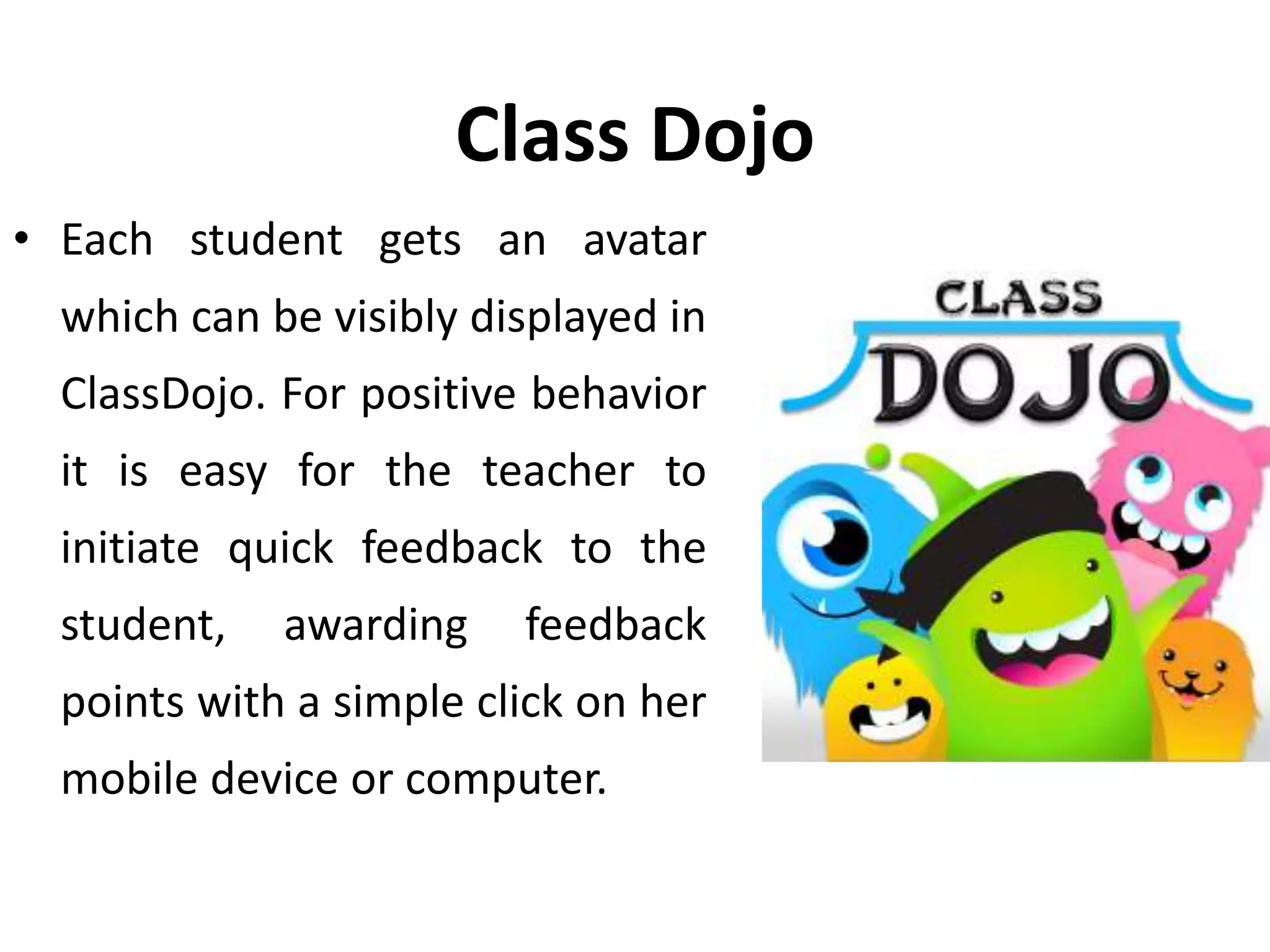Class Dojo
• Each student gets an avatar
which can be visibly displayed in
ClassDojo. For positive behavior
it is easy for the teacher to
initiate quick feedback to the
student, awarding feedback
points with a simple click on her
mobile device or computer.