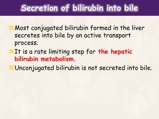 Most conjugated bilirubin formed in the liver
secretes into bile by an active transport
process.
It is a rate limiting step for the hepatic
bilirubin metabolism.
Unconjugated bilirubin is not secreted into bile.
Secretion of bilirubin into bile
 