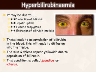 Hyperbilirubinaemia
 It may be due to ……
Production of bilirubin
Hepatic uptake
 Hepatic conjugation
 Excretion of bilirubin into bile
 These leads to accumulation of bilirubin
in the blood, this will leads to diffusion
into the tissue.
 The skin & sclera appear yellowish due to
deposition of bilirubin.
 This condition is called jaundice or
icterus.
 