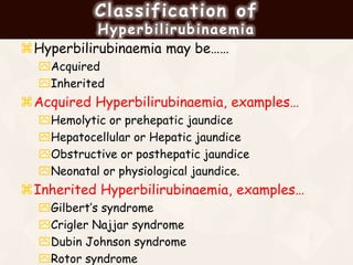 Classification of
Hyperbilirubinaemia
Hyperbilirubinaemia may be……
Acquired
Inherited
Acquired Hyperbilirubinaemia, examples…
Hemolytic or prehepatic jaundice
Hepatocellular or Hepatic jaundice
Obstructive or posthepatic jaundice
Neonatal or physiological jaundice.
Inherited Hyperbilirubinaemia, examples…
Gilbert’s syndrome
Crigler Najjar syndrome
Dubin Johnson syndrome
Rotor syndrome
 