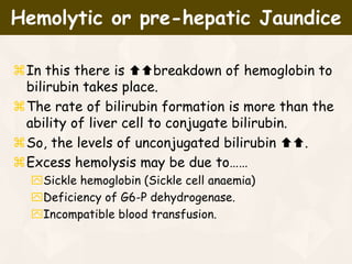 In this there is breakdown of hemoglobin to
bilirubin takes place.
The rate of bilirubin formation is more than the
ability of liver cell to conjugate bilirubin.
So, the levels of unconjugated bilirubin .
Excess hemolysis may be due to……
Sickle hemoglobin (Sickle cell anaemia)
Deficiency of G6-P dehydrogenase.
Incompatible blood transfusion.
Hemolytic or pre-hepatic Jaundice
 