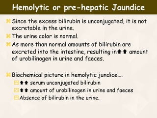 Since the excess bilirubin is unconjugated, it is not
excretable in the urine.
The urine color is normal.
As more than normal amounts of bilirubin are
excreted into the intestine, resulting in amount
of urobilinogen in urine and faeces.
Biochemical picture in hemolytic jundice….
 serum unconjugated bilirubin
 amount of urobilinogen in urine and faeces
Absence of bilirubin in the urine.
Hemolytic or pre-hepatic Jaundice
 