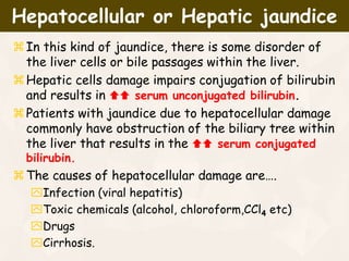 In this kind of jaundice, there is some disorder of
the liver cells or bile passages within the liver.
Hepatic cells damage impairs conjugation of bilirubin
and results in  serum unconjugated bilirubin.
Patients with jaundice due to hepatocellular damage
commonly have obstruction of the biliary tree within
the liver that results in the  serum conjugated
bilirubin.
The causes of hepatocellular damage are….
Infection (viral hepatitis)
Toxic chemicals (alcohol, chloroform,CCl4 etc)
Drugs
Cirrhosis.
Hepatocellular or Hepatic jaundice
 