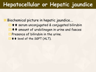 Biochemical picture in hepatic jaundice….
 serum unconjugated & conjugated bilirubin
 amount of urobilinogen in urine and faeces
Presence of bilirubin in the urine.
 level of the SGPT (ALT).
Hepatocellular or Hepatic jaundice
 