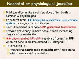Mild jaundice in the first few days after birth is
common & physiological
It results from  hemolysis & immature liver enzyme
system for conjugation of bilirubin.
 Liver is deficient in enzyme UDP-glucuronyl transferase.
Enzyme deficiency is more serious with increasing
degree of prematurity.
 unconjugated bilirubin capable of crossing BBB
when its conc in plasma exceed 20-25mg/dl.
This results in…
Hyperbilirubinaemic toxic encephalopathy / kernicterus
Which cause mental retardation.
Neonatal or physiological jaundice
 