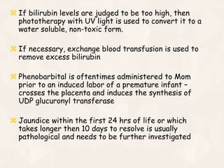 If bilirubin levels are judged to be too high, then
phototherapy with UV light is used to convert it to a
water soluble, non-toxic form.
 If necessary, exchange blood transfusion is used to
remove excess bilirubin
 Phenobarbital is oftentimes administered to Mom
prior to an induced labor of a premature infant –
crosses the placenta and induces the synthesis of
UDP glucuronyl transferase
 Jaundice within the first 24 hrs of life or which
takes longer then 10 days to resolve is usually
pathological and needs to be further investigated
 