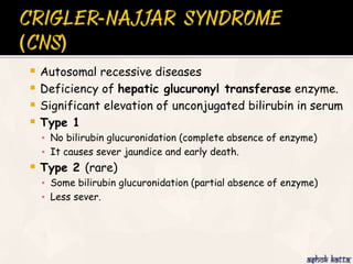  Autosomal recessive diseases
 Deficiency of hepatic glucuronyl transferase enzyme.
 Significant elevation of unconjugated bilirubin in serum
 Type 1
▪ No bilirubin glucuronidation (complete absence of enzyme)
▪ It causes sever jaundice and early death.
 Type 2 (rare)
▪ Some bilirubin glucuronidation (partial absence of enzyme)
▪ Less sever.
 