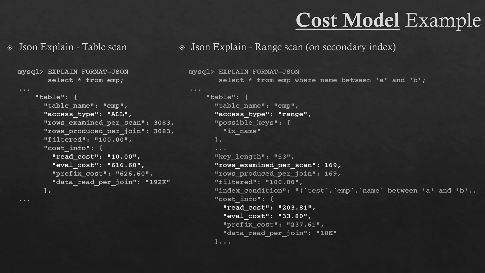 mysql> EXPLAIN FORMAT=JSON
select * from emp where name between 'a' and 'b';
...
"table": {
"table_name": "emp",
"access_type": "range",
"possible_keys": [
"ix_name"
],
...
"key_length": "53",
"rows_examined_per_scan": 169,
"rows_produced_per_join": 169,
"filtered": "100.00",
"index_condition": "(`test`.`emp`.`name` between 'a' and 'b‘..
"cost_info": {
"read_cost": "203.81",
"eval_cost": "33.80",
"prefix_cost": "237.61",
"data_read_per_join": "10K"
}...
mysql> EXPLAIN FORMAT=JSON
select * from emp;
...
"table": {
"table_name": "emp",
"access_type": "ALL",
"rows_examined_per_scan": 3083,
"rows_produced_per_join": 3083,
"filtered": "100.00",
"cost_info": {
"read_cost": "10.00",
"eval_cost": "616.60",
"prefix_cost": "626.60",
"data_read_per_join": "192K"
},
...
 