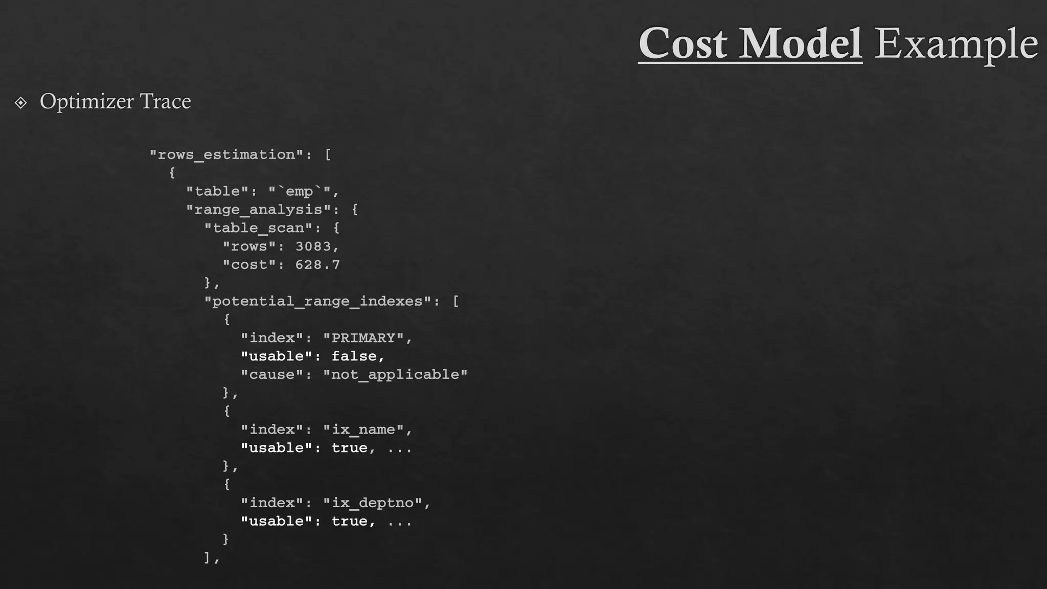 "rows_estimation": [
{
"table": "`emp`",
"range_analysis": {
"table_scan": {
"rows": 3083,
"cost": 628.7
},
"potential_range_indexes": [
{
"index": "PRIMARY",
"usable": false,
"cause": "not_applicable"
},
{
"index": "ix_name",
"usable": true, ...
},
{
"index": "ix_deptno",
"usable": true, ...
}
],
 