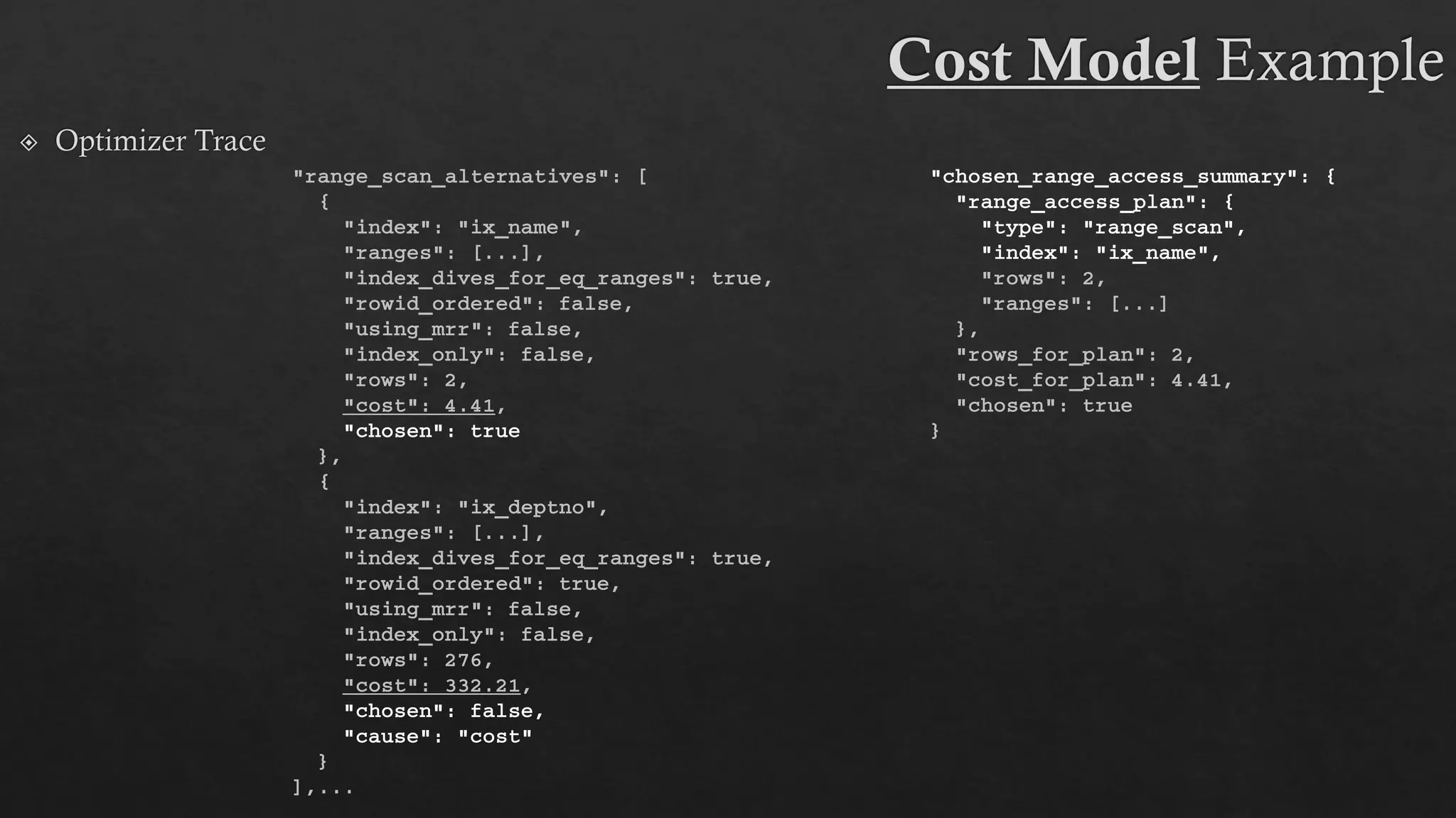 "range_scan_alternatives": [
{
"index": "ix_name",
"ranges": [...],
"index_dives_for_eq_ranges": true,
"rowid_ordered": false,
"using_mrr": false,
"index_only": false,
"rows": 2,
"cost": 4.41,
"chosen": true
},
{
"index": "ix_deptno",
"ranges": [...],
"index_dives_for_eq_ranges": true,
"rowid_ordered": true,
"using_mrr": false,
"index_only": false,
"rows": 276,
"cost": 332.21,
"chosen": false,
"cause": "cost"
}
],...
"chosen_range_access_summary": {
"range_access_plan": {
"type": "range_scan",
"index": "ix_name",
"rows": 2,
"ranges": [...]
},
"rows_for_plan": 2,
"cost_for_plan": 4.41,
"chosen": true
}
 