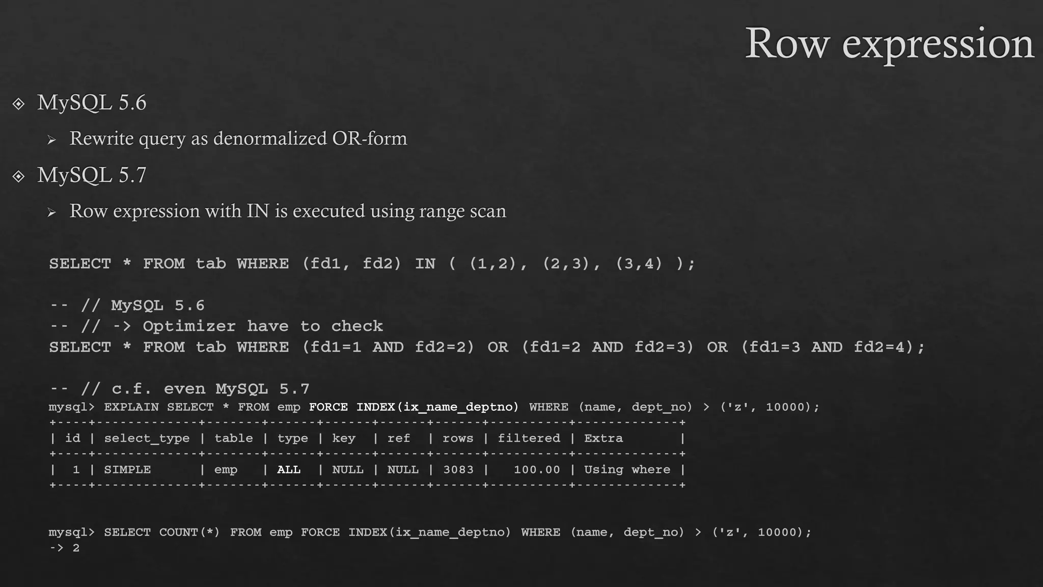 SELECT * FROM tab WHERE (fd1, fd2) IN ( (1,2), (2,3), (3,4) );
-- // MySQL 5.6
-- // -> Optimizer have to check
SELECT * FROM tab WHERE (fd1=1 AND fd2=2) OR (fd1=2 AND fd2=3) OR (fd1=3 AND fd2=4);
-- // c.f. even MySQL 5.7
mysql> EXPLAIN SELECT * FROM emp FORCE INDEX(ix_name_deptno) WHERE (name, dept_no) > ('z', 10000);
+----+-------------+-------+------+------+------+------+----------+-------------+
| id | select_type | table | type | key | ref | rows | filtered | Extra |
+----+-------------+-------+------+------+------+------+----------+-------------+
| 1 | SIMPLE | emp | ALL | NULL | NULL | 3083 | 100.00 | Using where |
+----+-------------+-------+------+------+------+------+----------+-------------+
mysql> SELECT COUNT(*) FROM emp FORCE INDEX(ix_name_deptno) WHERE (name, dept_no) > ('z', 10000);
-> 2
 