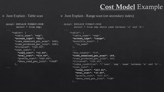 mysql> EXPLAIN FORMAT=JSON
select * from emp where name between 'a' and 'b';
...
"table": {
"table_name": "emp",
"access_type": "range",
"possible_keys": [
"ix_name"
],
...
"key_length": "53",
"rows_examined_per_scan": 169,
"rows_produced_per_join": 169,
"filtered": "100.00",
"index_condition": "(`test`.`emp`.`name` between 'a' and 'b‘..
"cost_info": {
"read_cost": "203.81",
"eval_cost": "33.80",
"prefix_cost": "237.61",
"data_read_per_join": "10K"
}...
mysql> EXPLAIN FORMAT=JSON
select * from emp;
...
"table": {
"table_name": "emp",
"access_type": "ALL",
"rows_examined_per_scan": 3083,
"rows_produced_per_join": 3083,
"filtered": "100.00",
"cost_info": {
"read_cost": "10.00",
"eval_cost": "616.60",
"prefix_cost": "626.60",
"data_read_per_join": "192K"
},
...
 