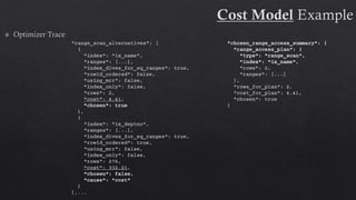 "range_scan_alternatives": [
{
"index": "ix_name",
"ranges": [...],
"index_dives_for_eq_ranges": true,
"rowid_ordered": false,
"using_mrr": false,
"index_only": false,
"rows": 2,
"cost": 4.41,
"chosen": true
},
{
"index": "ix_deptno",
"ranges": [...],
"index_dives_for_eq_ranges": true,
"rowid_ordered": true,
"using_mrr": false,
"index_only": false,
"rows": 276,
"cost": 332.21,
"chosen": false,
"cause": "cost"
}
],...
"chosen_range_access_summary": {
"range_access_plan": {
"type": "range_scan",
"index": "ix_name",
"rows": 2,
"ranges": [...]
},
"rows_for_plan": 2,
"cost_for_plan": 4.41,
"chosen": true
}
 