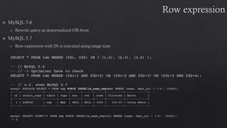 SELECT * FROM tab WHERE (fd1, fd2) IN ( (1,2), (2,3), (3,4) );
-- // MySQL 5.6
-- // -> Optimizer have to check
SELECT * FROM tab WHERE (fd1=1 AND fd2=2) OR (fd1=2 AND fd2=3) OR (fd1=3 AND fd2=4);
-- // c.f. even MySQL 5.7
mysql> EXPLAIN SELECT * FROM emp FORCE INDEX(ix_name_deptno) WHERE (name, dept_no) > ('z', 10000);
+----+-------------+-------+------+------+------+------+----------+-------------+
| id | select_type | table | type | key | ref | rows | filtered | Extra |
+----+-------------+-------+------+------+------+------+----------+-------------+
| 1 | SIMPLE | emp | ALL | NULL | NULL | 3083 | 100.00 | Using where |
+----+-------------+-------+------+------+------+------+----------+-------------+
mysql> SELECT COUNT(*) FROM emp FORCE INDEX(ix_name_deptno) WHERE (name, dept_no) > ('z', 10000);
-> 2
 