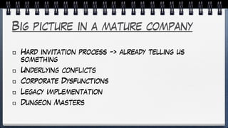 Big picture in a mature company
Hard invitation process -> already telling us
something
Underlying conflicts
Corporate Dysfunctions
Legacy implementation
Dungeon Masters
 