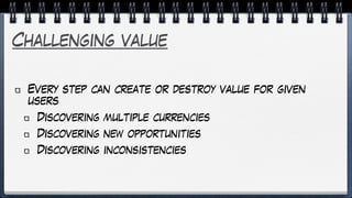 Challenging value
Every step can create or destroy value for given
users
Discovering multiple currencies
Discovering new opportunities
Discovering inconsistencies
 