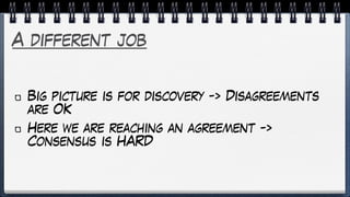 A different job
Big picture is for discovery -> Disagreements
are OK
Here we are reaching an agreement ->
Consensus is HARD
 