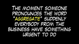 The moment someone
pronounces the word
“aggregate” suddenly
everybody from the
business have something
urgent to do
 