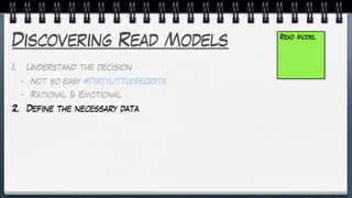 Discovering Read Models
1. Understand the decision
• Not so easy #DirtyLittleSecrets
• Rational & Emotional
2. Define the necessary data
Read Model
 