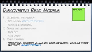 Discovering Read Models
1. Understand the decision
• Not so easy #DirtyLittleSecrets
• Rational & Emotional
2. Define the necessary data
• Data Set
• Page Layout
3. Make it happen
• Projections, Composite UI, Mashups, Good Old Queries, Views and stored
procedures. #WhateverItTakes
Read Model
 