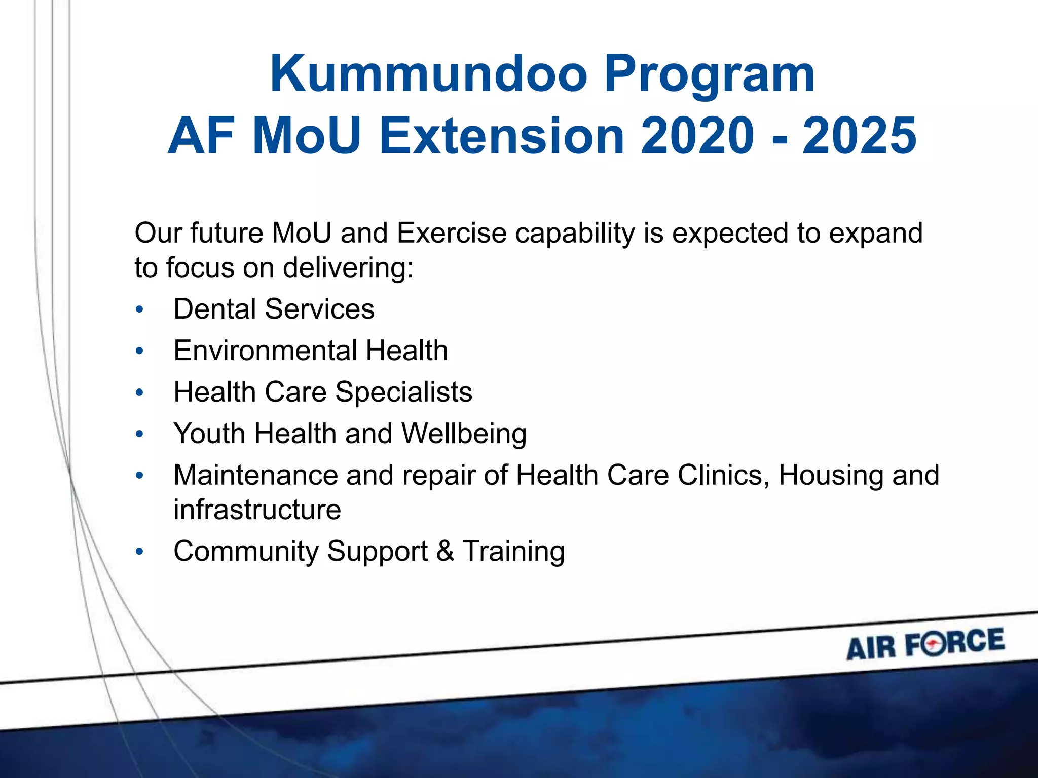 Kummundoo Program
AF MoU Extension 2020 - 2025
Our future MoU and Exercise capability is expected to expand
to focus on delivering:
• Dental Services
• Environmental Health
• Health Care Specialists
• Youth Health and Wellbeing
• Maintenance and repair of Health Care Clinics, Housing and
infrastructure
• Community Support & Training
 