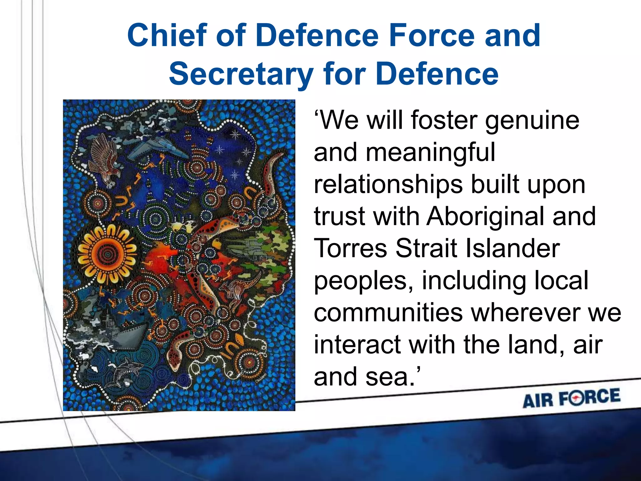 Chief of Defence Force and
Secretary for Defence
‘We will foster genuine
and meaningful
relationships built upon
trust with Aboriginal and
Torres Strait Islander
peoples, including local
communities wherever we
interact with the land, air
and sea.’
 