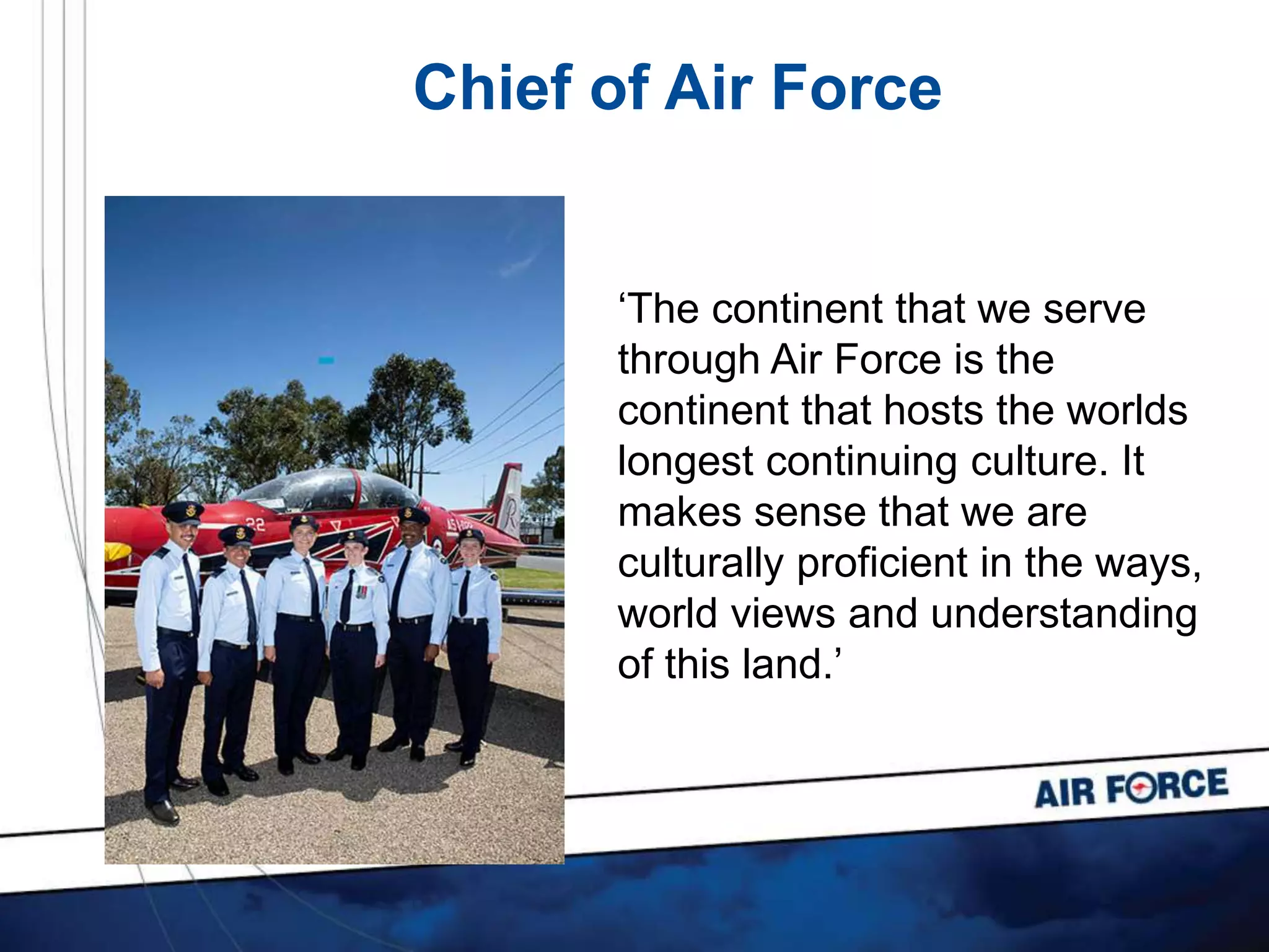 Chief of Air Force
‘The continent that we serve
through Air Force is the
continent that hosts the worlds
longest continuing culture. It
makes sense that we are
culturally proficient in the ways,
world views and understanding
of this land.’
 