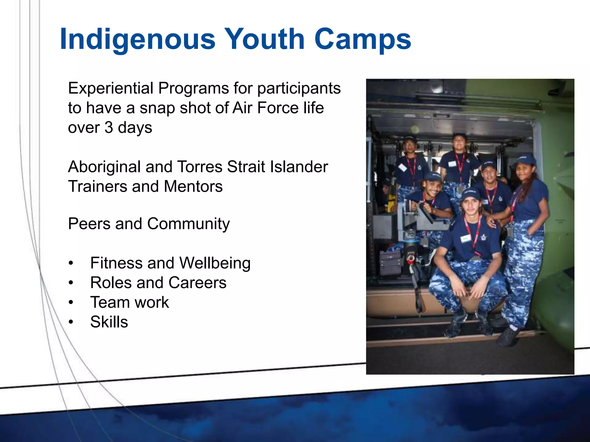 Indigenous Youth Camps
Experiential Programs for participants
to have a snap shot of Air Force life
over 3 days
Aboriginal and Torres Strait Islander
Trainers and Mentors
Peers and Community
• Fitness and Wellbeing
• Roles and Careers
• Team work
• Skills
 
