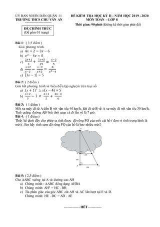 ỦY BAN NHÂN DÂN QUẬN 11 ĐỀ KIỂM TRA HỌC KỲ II - NĂM HỌC 2019 - 2020
TRƯỜNG THCS CHU VĂN AN MÔN TOÁN – LỚP 8
Thời gian: 90 phút (không kể thời gian phát đề)
Bài 1: ( 3,5 điểm )
Giải phương trình.
a)
b)
c)
d)
e)
Bài 2: ( 2 điểm )
Giải bất phương trình và biểu diễn tập nghiệm trên trục số
a)
b)
Bài 3: ( 1 điểm )
Một xe máy đi từ A đến B với vận tốc 40 km/h, khi đi từ B về A xe máy đi với vận tốc 30 km/h.
Tính quãng đường AB biết thời gian cả đi lẫn về là 7 giờ.
Bài 4: ( 1 điểm )
Thiết kế dưới đây cho phép ta tính được độ rộng PQ của một cái hồ ( đơn vị tính trong hình là
mét) . Em hãy tính xem độ rộng PQ của hồ là bao nhiêu mét?
Bài 5: ( 2,5 điểm )
Cho ∆ABC vuông tại A và đường cao AH
a) Chứng minh : ∆ABC đồng dạng ∆HBA
b) Chúng minh: AH2 = HC . BH
c) Tia phân giác của góc ABC cắt AH và AC lần lượt tại E và D.
Chứng minh: HE . DC = AD . AE
------------- HẾT -----------
ĐỀ CHÍNH THỨC
(Đề gồm 01 trang)
 