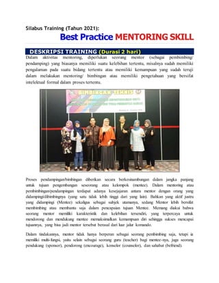 Silabus Training (Tahun 2021):
Best Practice MENTORING SKILL
DESKRIPSI TRAINING (Durasi 2 hari)
Dalam aktivitas mentoring, diperlukan seorang mentor (sebagai pembimbing/
pendamping) yang biasanya memiliki suatu kelebihan tertentu, misalnya sudah memiliki
pengalaman pada suatu bidang tertentu atau memiliki kemampuan yang sudah teruji
dalam melakukan mentoring/ bimbingan atau memiliki pengetahuan yang bersifat
intelektual formal dalam proses tertentu.
Proses pendampingan/bimbingan diberikan secara berkesinambungan dalam jangka panjang
untuk tujuan pengembangan seseorang atau kelompok (mentee). Dalam mentoring atau
pembimbingan/pendampingan terdapat adanya kesejajaran antara mentor dengan orang yang
didampingi/dibimbingnya (yang satu tidak lebih tinggi dari yang lain). Bahkan yang aktif justru
yang didampingi (Mentee) sekaligus sebagai subjek utamanya, sedang Mentor lebih bersifat
membimbing atau membantu saja dalam pencapaian tujuan Mentee. Memang diakui bahwa
seorang mentor memiliki karakteristik dan kelebihan tersendiri, yang terpercaya untuk
mendorong dan mendukung mentee memaksimalkan kemampuan diri sehingga sukses mencapai
tujuannya, yang bisa jadi mentor tersebut berasal dari luar jalur komando.
Dalam tindakannya, mentor tidak hanya berperan sebagai seorang pembimbing saja, tetapi ia
memiliki multi-fungsi, yaitu selain sebagai seorang guru (teacher) bagi mentee-nya, juga seorang
pendukung (sponsor), pendorong (encourage), konselor (counselor), dan sahabat (befriend).
 