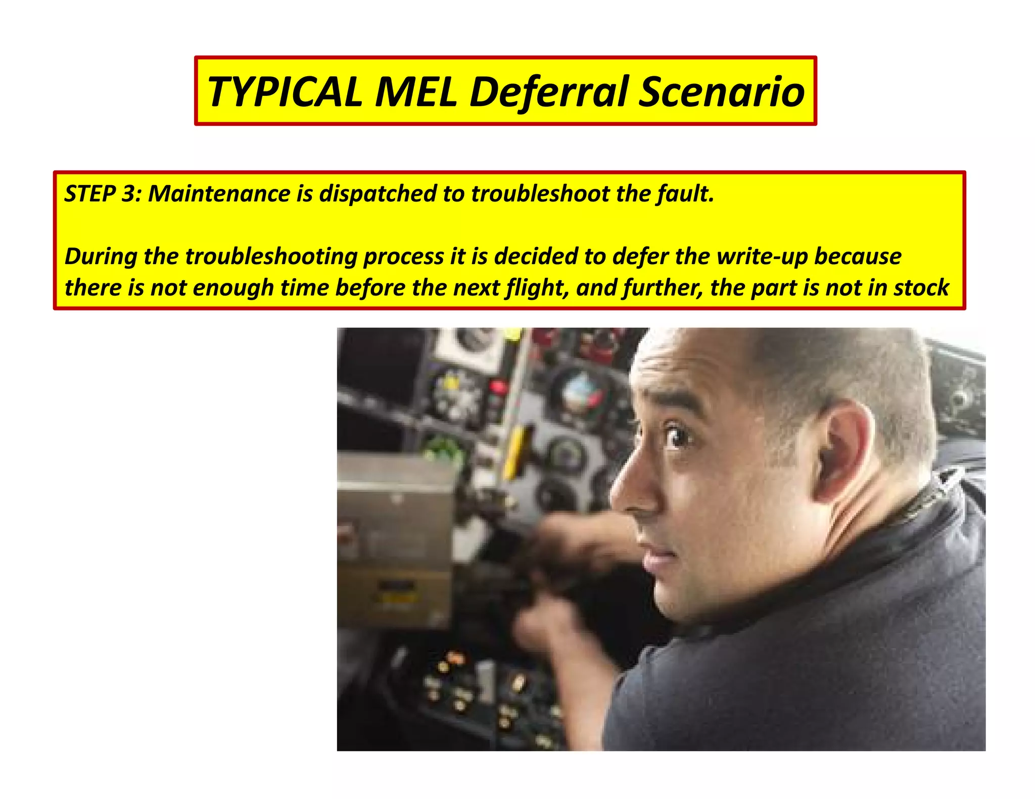 TYPICAL MEL Deferral Scenario
STEP 3: Maintenance is dispatched to troubleshoot the fault.
During the troubleshooting process it is decided to defer the write‐up because
there is not enough time before the next flight, and further, the part is not in stock
 