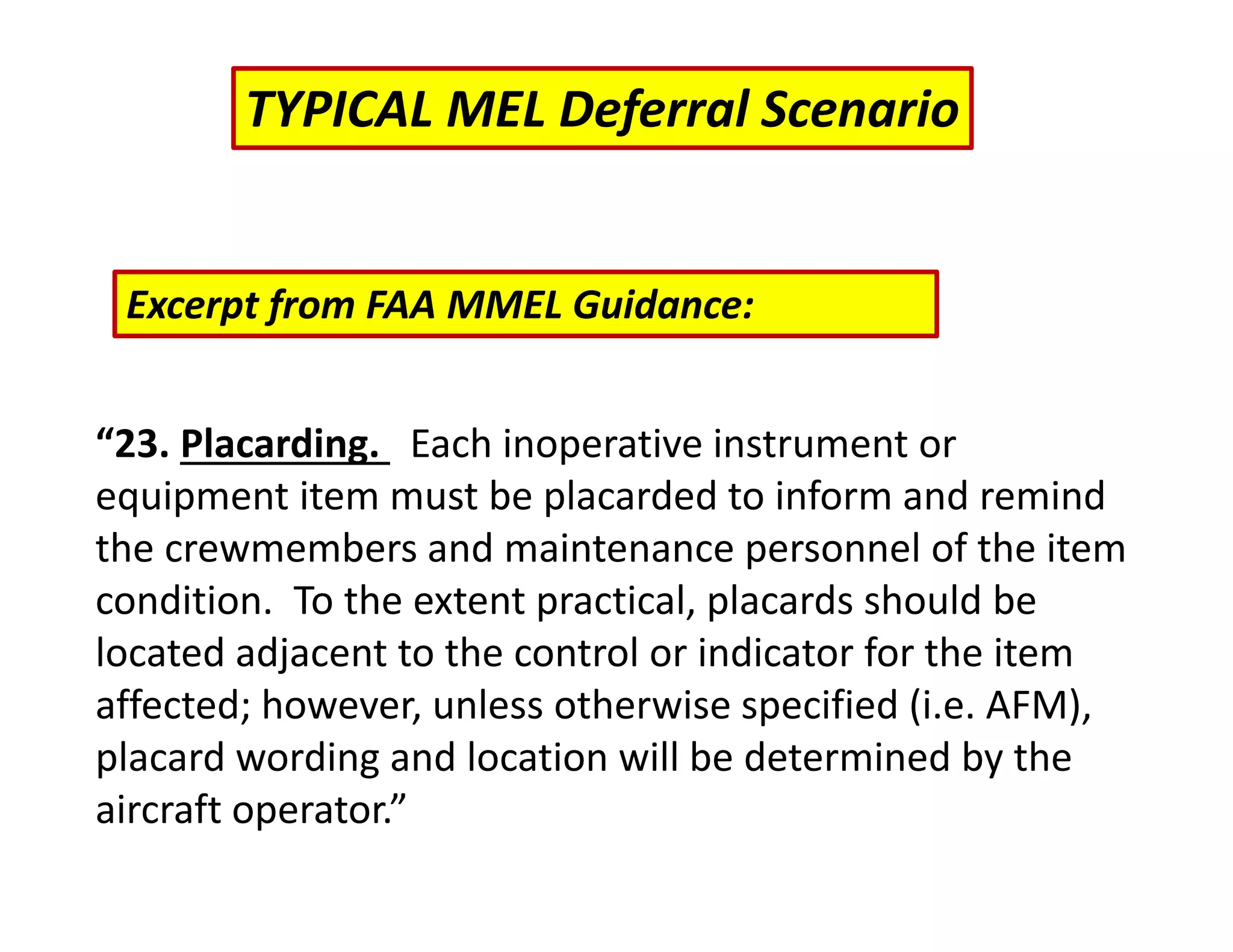 “23. Placarding. Each inoperative instrument or
equipment item must be placarded to inform and remind
the crewmembers and maintenance personnel of the item
condition. To the extent practical, placards should be
located adjacent to the control or indicator for the item
affected; however, unless otherwise specified (i.e. AFM),
placard wording and location will be determined by the
aircraft operator.”
TYPICAL MEL Deferral Scenario
Excerpt from FAA MMEL Guidance:
 