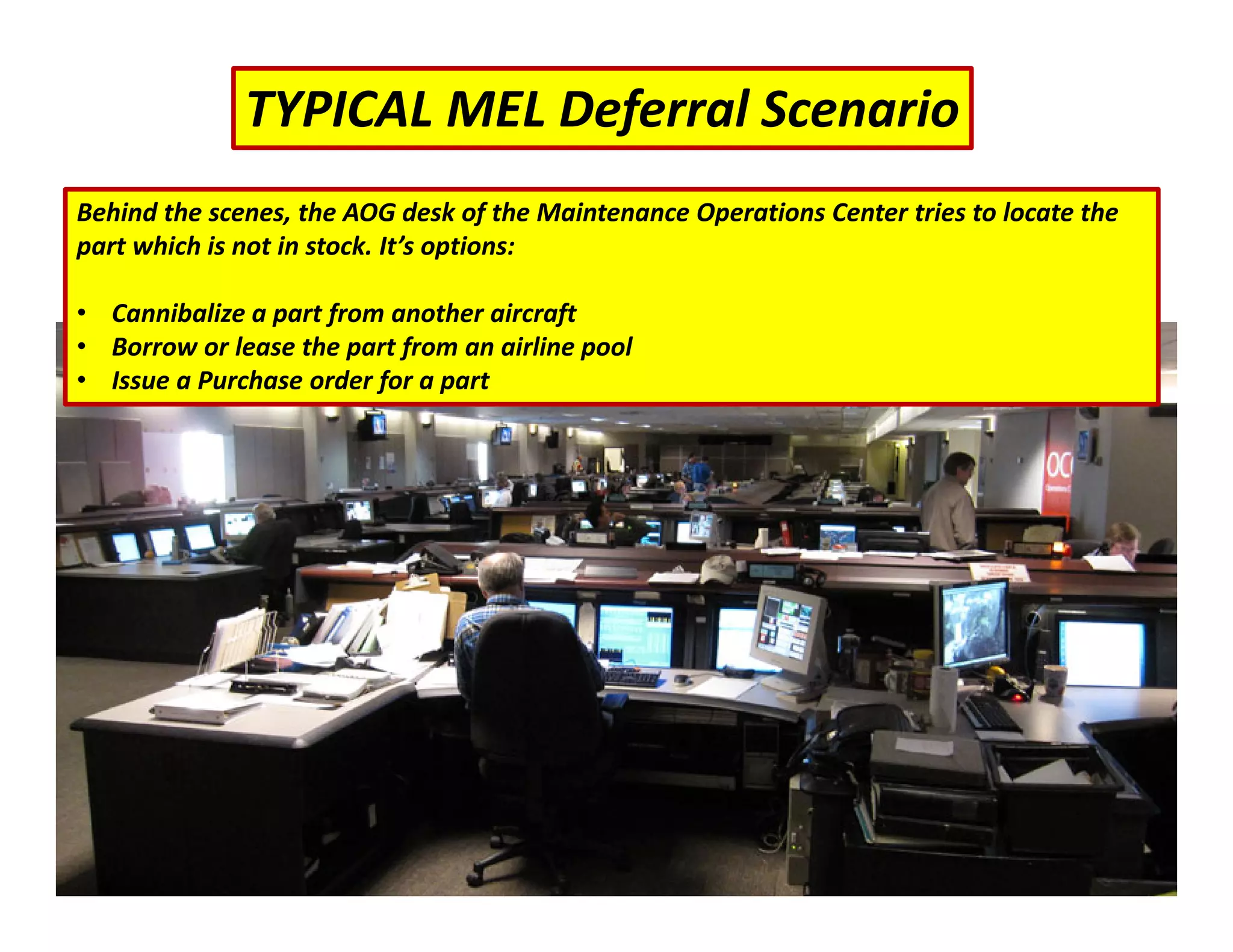 TYPICAL MEL Deferral Scenario
Behind the scenes, the AOG desk of the Maintenance Operations Center tries to locate the
part which is not in stock. It’s options:
• Cannibalize a part from another aircraft
• Borrow or lease the part from an airline pool
• Issue a Purchase order for a part
 