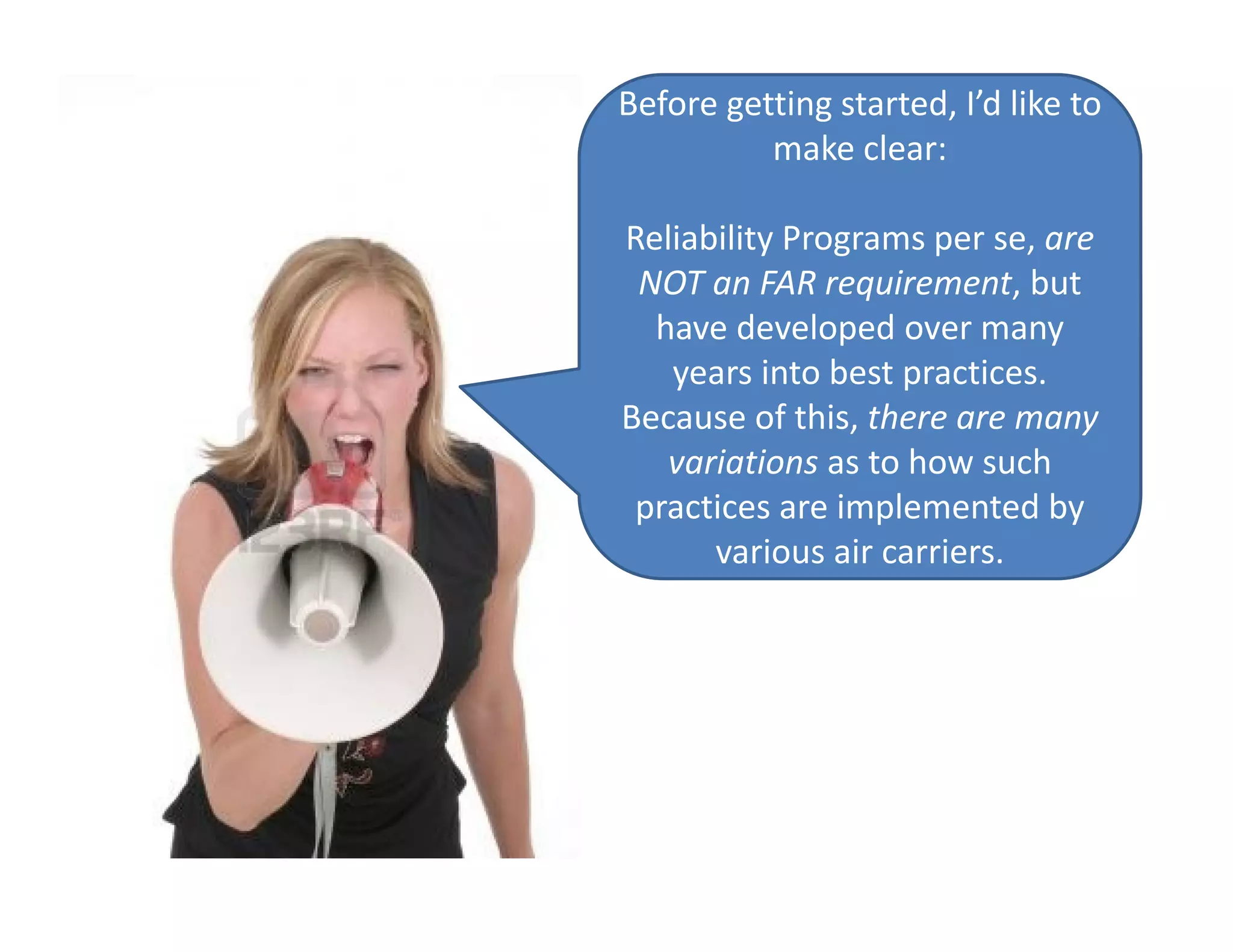 Before getting started, I’d like to
make clear:
Reliability Programs per se, are
NOT an FAR requirement, but
have developed over many
years into best practices.
Because of this, there are many
variations as to how such
practices are implemented by
various air carriers.
 