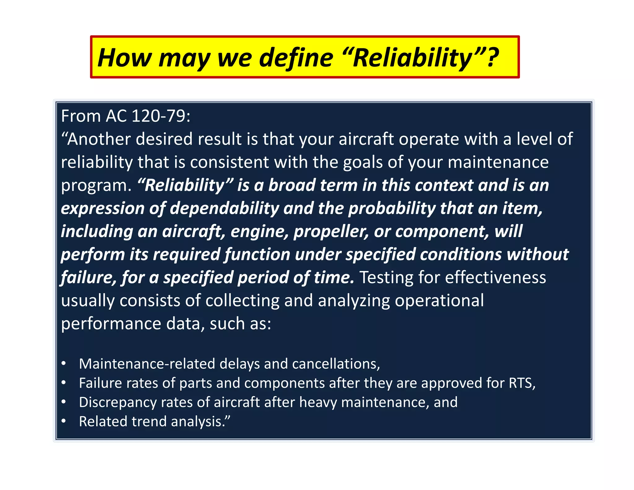 How may we define “Reliability”?
From AC 120‐79:
“Another desired result is that your aircraft operate with a level of
reliability that is consistent with the goals of your maintenance
program. “Reliability” is a broad term in this context and is an
expression of dependability and the probability that an item,
including an aircraft, engine, propeller, or component, will
perform its required function under specified conditions without
failure, for a specified period of time. Testing for effectiveness
usually consists of collecting and analyzing operational
performance data, such as:
• Maintenance‐related delays and cancellations,
• Failure rates of parts and components after they are approved for RTS,
• Discrepancy rates of aircraft after heavy maintenance, and
• Related trend analysis.”
 